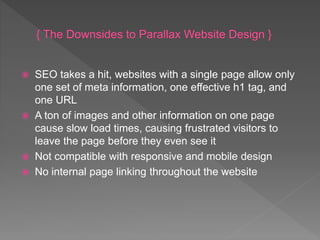  SEO takes a hit, websites with a single page allow only
one set of meta information, one effective h1 tag, and
one URL
 A ton of images and other information on one page
cause slow load times, causing frustrated visitors to
leave the page before they even see it
 Not compatible with responsive and mobile design
 No internal page linking throughout the website
 
