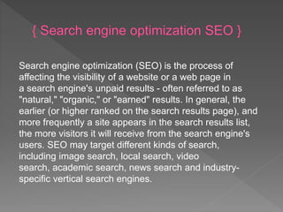Search engine optimization (SEO) is the process of
affecting the visibility of a website or a web page in
a search engine's unpaid results - often referred to as
"natural," "organic," or "earned" results. In general, the
earlier (or higher ranked on the search results page), and
more frequently a site appears in the search results list,
the more visitors it will receive from the search engine's
users. SEO may target different kinds of search,
including image search, local search, video
search, academic search, news search and industry-
specific vertical search engines.
 
