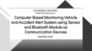 Computer Based Monitoring Vehicle
and Accident Alert System using Sensor
and Bluetooth Module as
Communication Devices
PILI NATIONALHIGHSCHOL
Pawili Pili CamarinesSur
Jessa MaeF. Siares
 