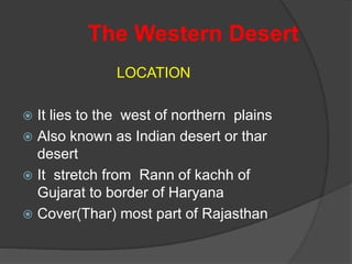 The Western Desert
LOCATION
 It lies to the west of northern plains
 Also known as Indian desert or thar
desert
 It stretch from Rann of kachh of
Gujarat to border of Haryana
 Cover(Thar) most part of Rajasthan
 