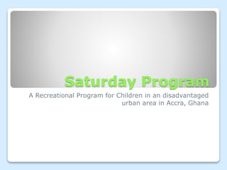 Saturday Program 
A Recreational Program for Children in an disadvantaged 
urban area in Accra, Ghana 
 