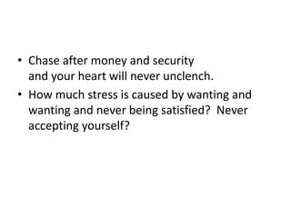 Chase after money and securityand your heart will never unclench.How much stress is caused by wanting and wanting and never being satisfied?  Never accepting yourself?