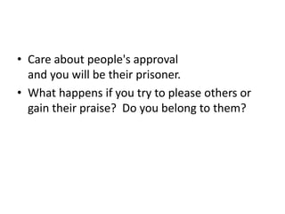 Care about people's approvaland you will be their prisoner.What happens if you try to please others or gain their praise?  Do you belong to them?