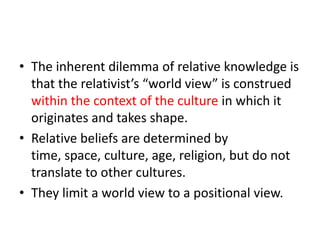 The inherent dilemma of relative knowledge is that the relativist’s “world view” is construed within the context of the culture in which it originates and takes shape.  Relative beliefs are determined by time, space, culture, age, religion, but do not translate to other cultures.They limit a world view to a positional view.