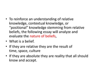 To reinforce an understanding of relative knowledge, contextual knowledge, or “positional” knowledge stemming from relative beliefs, the following essay will analyze and evaluate the nature of beliefs,What is a belief.If they are relative they are the result of time, space, cultureIf they are absolute they are reality that all should know and accept. 