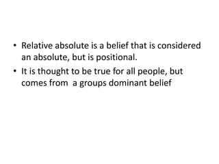 Relative absolute is a belief that is considered an absolute, but is positional.It is thought to be true for all people, but comes from  a groups dominant belief