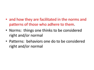 and how they are facilitated in the norms and patterns of those who adhere to them.  Norms:  things one thinks to be considered right and/or normalPatterns:  behaviors one do to be considered right and/or normal 