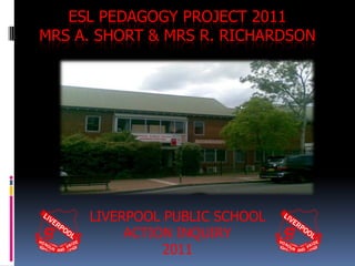 ESL PEDAGOGY PROJECT 2011
MRS A. SHORT & MRS R. RICHARDSON




     LIVERPOOL PUBLIC SCHOOL
          ACTION INQUIRY
               2011
 