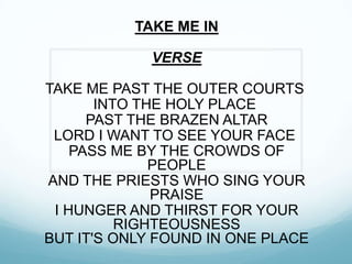 TAKE ME IN
VERSE
TAKE ME PAST THE OUTER COURTS
INTO THE HOLY PLACE
PAST THE BRAZEN ALTAR
LORD I WANT TO SEE YOUR FACE
PASS ME BY THE CROWDS OF
PEOPLE
AND THE PRIESTS WHO SING YOUR
PRAISE
I HUNGER AND THIRST FOR YOUR
RIGHTEOUSNESS
BUT IT'S ONLY FOUND IN ONE PLACE
 