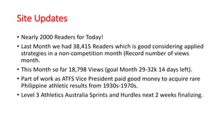 Site Updates
• Nearly 2000 Readers for Today!
• Last Month we had 38,415 Readers which is good considering applied
strategies in a non-competition month (Record number of views
month.
• This Month so far 18,798 Views (goal Month 29-32k 14 days left).
• Part of work as ATFS Vice President paid good money to acquire rare
Philippine athletic results from 1930s-1970s.
• Level 3 Athletics Australia Sprints and Hurdles next 2 weeks finalizing.
 