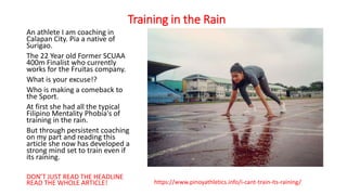 Training in the Rain
An athlete I am coaching in
Calapan City. Pia a native of
Surigao.
The 22 Year old Former SCUAA
400m Finalist who currently
works for the Fruitas company.
What is your excuse!?
Who is making a comeback to
the Sport.
At first she had all the typical
Filipino Mentality Phobia's of
training in the rain.
But through persistent coaching
on my part and reading this
article she now has developed a
strong mind set to train even if
its raining.
DON’T JUST READ THE HEADLINE
READ THE WHOLE ARTICLE! https://www.pinoyathletics.info/i-cant-train-its-raining/
 