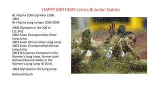 HAPPY BIRTHDAY Lerma Buluitan Gabito
#1 Filipina 100m Sprinter 1998-
2003
#1 Filipina Long Jumper 2000-2004
2000 Olympian in the 100 m
(11.3ht)
2002 Asian Championships Silver
Long Jump
2003 Asian-African Silver Long Jump
2003 Asian Championships Bronze
Long Jump
2003 SEA Games Champion in the
Women's Long Jump, Former joint
National Record Holder in the
Women's Long Jump (6.56 m).
2004 Olympian in the Long Jump
National Coach
 
