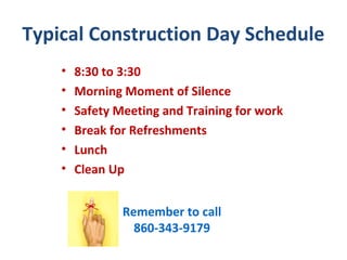 Typical Construction Day Schedule
    •   8:30 to 3:30
    •   Morning Moment of Silence
    •   Safety Meeting and Training for work
    •   Break for Refreshments
    •   Lunch
    •   Clean Up


                Remember to call
                  860-343-9179
 