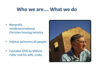 Who we are…. What we do

• Nonprofit,
  nondenominational
  Christian housing ministry

• Habitat welcomes all people

• Founded 1976 by Millard
  Fuller and his wife, Linda
 
