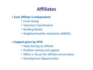 Affiliates
> Each affiliate is independent
       • Fund raising
       • Volunteer Coordination
       • Building Model
       • Neighborhood Re-vitalization (ABWK)

> Support given by HFHI
      • Help starting an affiliate
      • Problem solving and support
      • Offers a forum for affiliate conversation
      • Development Opportunities
 