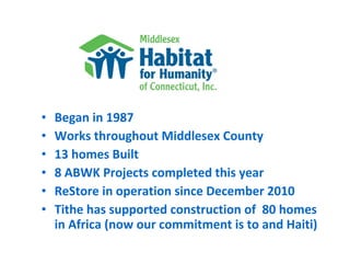 •   Began in 1987
•   Works throughout Middlesex County
•   13 homes Built
•   8 ABWK Projects completed this year
•   ReStore in operation since December 2010
•   Tithe has supported construction of 80 homes
    in Africa (now our commitment is to and Haiti)
 