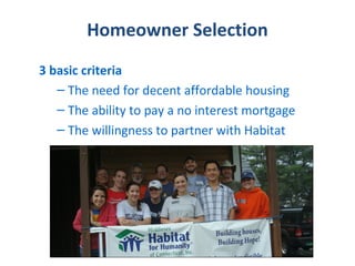 Homeowner Selection
3 basic criteria
   – The need for decent affordable housing
   – The ability to pay a no interest mortgage
   – The willingness to partner with Habitat
 