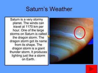Saturn’s Weather Saturn is a very stormy planet. The winds can travel at 1170 km per hour. One of the large storms on Saturn is called the dragon storm. The dragon storm got its name from its shape. The dragon storm is a giant thunder storm. It produces lighting just like a storm on Earth. 