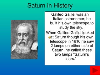 Saturn in History Galileo Galilei was an Italian astronomer; he built his own telescope to study the sky.  When Galileo Galilei looked at Saturn though his own telescope in 1610 he saw 2 lumps on either side of Saturn, he called these two lumps “Saturn’s ears.”  