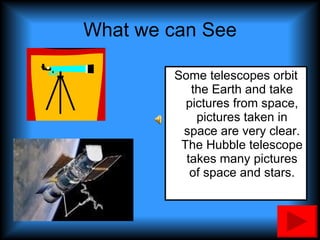 What we can See Some telescopes orbit the Earth and take pictures from space, pictures taken in space are very clear. The Hubble telescope takes many pictures of space and stars. 