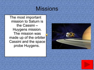 Missions The most important mission to Saturn is the Cassini – Huygens mission. The mission was made up of the orbiter Cassini and the space probe Huygens.  