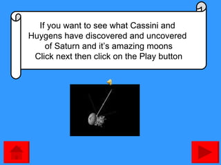 If you want to see what Cassini and  Huygens have discovered and uncovered  of Saturn and it’s amazing moons Click next then click on the Play button 