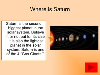 Where is Saturn Saturn is the second biggest planet in the solar system. Believe it or not but for its size it is also the lightest planet in the solar system. Saturn is one of the 4 “Gas Giants.”  