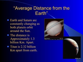 “ Average Distance from the Earth” Earth and Saturn are constantly changing as both planets orbit around the Sun. The distance is Approximately 1.3 billion Km. Apart. Titan is 2.32 billion Km apart from earth.   