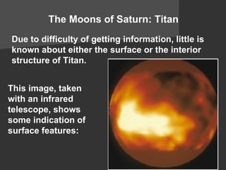 The Moons of Saturn: Titan Due to difficulty of getting information, little is known about either the  surface  or the  interior  structure of Titan. This image, taken with an  infrared  telescope, shows some indication of  surface features : 