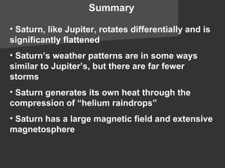 Summary Saturn, like Jupiter, rotates differentially and is significantly flattened Saturn’s weather patterns are in some ways similar to Jupiter’s, but there are far fewer storms Saturn generates its own heat through the compression of “helium raindrops” Saturn has a large magnetic field and extensive magnetosphere 
