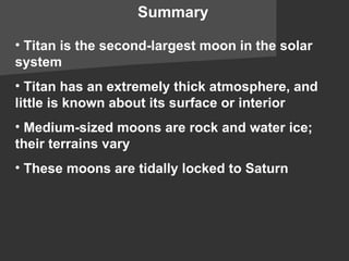 Summary Titan is the second-largest moon in the solar system Titan has an extremely thick atmosphere, and little is known about its surface or interior Medium-sized moons are rock and water ice; their terrains vary These moons are tidally locked to Saturn 