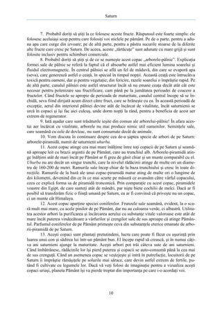 Saturn

7. Probabil doriţi să ştiţi la ce folosesc aceste fructe. Răspunsul este foarte simplu: ele
folosesc aceluiaşi scop pentru care folosiţi voi sticlele pe pământ. Pe de o parte, pentru a aduna apa care curge din izvoare; pe de altă parte, pentru a păstra sucurile stoarse de la diferite
alte fructe care cresc pe Saturn. De aceea, aceste „tărtăcuţe” sunt adunate cu mare grijă şi sunt
folosite inclusiv pentru schimburi comerciale.
8. Probabil doriţi să ştiţi şi de ce se numeşte acest copac „arborele-pâlnie”. Explicaţia
formei sale de pâlnie se referă la faptul că el absoarbe astfel mai eficient lumina soarelui şi
fluidul electromagnetic. În centrul pâlniei se află un fel de măduvă, din care se evaporă apa
(seva), care generează astfel o ceaţă, în special în timpul nopţii. Această ceaţă este întrucâtva
toxică pentru oameni, dar şi pentru vegetaţie; din fericire, razele soarelui o împrăştie rapid. Pe
de altă parte, canalul pâlniei este astfel structurat încât să nu emane ceaţa decât atât cât este
necesar pentru polenizare sau fructificare, cam până pe la jumătatea perioadei de coacere a
fructelor. Când fructele se apropie de perioada de maturitate, canalul central începe să se închidă, seva fiind dirijată acum direct către fruct, care se hrăneşte cu ea. În această perioadă de
excepţie, aerul din interiorul pâlniei devine atât de încărcat de vitalitate, încât saturnienii se
urcă în copaci şi îşi fac aici culcuş, unde dorm nopţi la rând, pentru a beneficia de acest aer
extrem de regenerator.
9. Iată aşadar care sunt trăsăturile ieşite din comun ale arborelui-pâlnie! În afara acestui aer încărcat cu vitalitate, arborele nu mai produce nimic util oamenilor. Seminţele sale,
care seamănă cu cele de dovleac, nu sunt consumate decât de animale.
10. Vom discuta în continuare despre cea de-a şaptea specie de arbori de pe Saturn:
arborele-piramidă, numit de saturnieni uhurba.
11. Acest copac atinge cea mai mare înălţime între toţi copacii de pe Saturn şi seamănă aproape leit cu brazii argintii de pe Pământ, care au trunchiul alb. Arborele-piramidă atinge înălţimi atât de mari încât pe Pământ ar fi greu de găsit chiar şi un munte comparabil cu el.
Uhurba nu are decât un singur trunchi, care la nivelul rădăcinii atinge de multe ori un diametru de 160-200 de metri. Ramurile sale încep chiar de la baza trunchiului şi cresc în toate direcţiile. Ramurile de la bază ale unui copac-piramidă matur ating de multe ori o lungime de
doi kilometri, devenind din ce în ce mai scurte pe măsură ce avansăm către vârful copacului,
ceea ce explică forma sa de piramidă tronconică. Prin comparaţie cu acest copac, piramidele
voastre din Egipt, de care sunteţi atât de mândri, par nişte biete cochilii de melci. Dacă ar fi
posibil să transferăm fizic o fiinţă umană pe Saturn, ea ar fi convinsă că priveşte nu un copac,
ci un munte cât Himalaya.
12. Acest copac aparţine speciei coniferelor. Frunzele sale seamănă, evident, la o scară mult mai mare, cu acele pinilor de pe Pământ, dar nu au culoarea verde, ci albastră. Utilitatea acestor arbori la purificarea şi încărcarea aerului cu substanţe vitale valoroase este atât de
mare încât puterea vindecătoare a vârfurilor şi crengilor sale de sus aproape că atinge Pământul. Parfumul coniferelor de pe Pământ primeşte ceva din substanţele eterice emanate de arborii-piramidă de pe Saturn.
13. Aceşti copaci sunt plantaţi pretutindeni, lucru care poate fi făcut cu uşurinţă prin
luarea unui con şi sădirea lui într-un pământ bun. El începe rapid să crească, şi în numai câţiva ani saturnieni ajunge la maturitate. Aceşti arbori pot trăi câteva sute de ani saturnieni.
Când îmbătrânesc, rădăcinile lor îşi pierd puterea şi copacii se auto-consumă până la cea mai
de sus crenguţă. Când un asemenea copac se veştejeşte şi intră în putrefacţie, locuitorii de pe
Saturn îi împrăştie rămăşiţele pe solurile mai sărace, care devin astfel extrem de fertile, putând fi cultivate cu legumele lor. Dacă vă veţi folosi de imaginaţie pentru a vizualiza aceşti
copaci uriaşi, planeta Pământ îşi va pierde treptat din importanţa pe care i-o acordaţi voi.

10

 