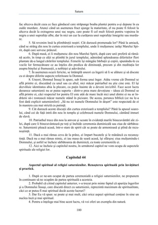 Saturn

fac altceva decât ceea ce face gândacul care străpunge boaba plantei pentru a-şi depune în ea
ouăle murdare. Atunci când un asemenea fruct ajunge la maturitate, el nu poate fi folosit la
altceva decât la extragerea unui suc negru, care poate fi cel mult folosit pentru vopsirea în
negru a unei suprafeţe albe, dar în nici un caz la curăţarea unei suprafeţe înnegrite sau murdare.
5. Să revenim însă la plimbăreţii noştri. Cât durează promenada lor? Până la amiază,
când se strâng din nou în curtea exterioară a templului, unde îi mulţumesc iarăşi Marelui Spirit, după care servesc prânzul.
6. După masă, ei îi mulţumesc din nou Marelui Spirit, după care unii preferă să rămână acolo, în timp ce alţii se plimbă în jurul templului, admirând splendoarea diferitelor flori
plantate de-a lungul cărărilor templului. Femeile îşi mângâie bărbaţii şi copiii, spunându-le cu
vocile lor fermecătoare ce au înţeles din predica de dimineaţă, precum şi din meditaţia lor
asupra binelui şi frumuseţii, a nobleţei şi adevărului.
7. În asemenea ocazii fericite, se întâmplă uneori ca îngerii să li se alăture şi să discute
cu ei despre diferite aspecte referitoare la Domnul.
8. Uneori, Domnul Însuşi le apare, sub forma unui înger. Atâta vreme cât Domnul se
află printre ei, discutând cu unul sau cu altul, nici măcar patriarhul nu ştie cine este. El îşi
dezvăluie identitatea abia la plecare, cu puţin înainte de a deveni invizibil. Face acest lucru
deoarece saturnienii nu ar putea suporta - dintr-o prea mare devoţiune - ideea că Domnul se
află printre ei, căci respectul lor pentru El este atât de mare încât nici unul dintre ei nu ar îndrăzni să-i rostească măcar numele stând în picioare. De aceea, porunca biblică (ce nu le-a
fost dată explicit saturnienilor): „Să nu iei numele Domnului în deşert” este respectată de ei
în maniera cea mai strictă cu putinţă.
9. Cât durează aceste discuţii din curtea exterioară a templului? Până la apusul soarelui, când cei de faţă intră din nou în templu şi celebrează numele Domnului, cântând imnuri
de slavă.
10. Patriarhul trece din nou la amvon şi scoate în evidenţă marile binecuvântări ale zilei, după care îi binecuvântează pe toţi şi închide ceremonia duminicală sau ziua de sărbătoare. Saturnienii pleacă acasă, într-o stare de spirit cât se poate de armonioasă şi plină de recunoştinţă.
11. Dacă a mai rămas ceva de la prânz, ei împart bucatele şi le mănâncă cu recunoştinţă. Dacă nu a mai rămas nimic, ei iau masa de seară acasă, îşi sfârşesc ziua mulţumindu-i
Domnului, şi astfel se încheie sărbătoarea de duminică, cu toate ceremoniile ei.
12. Aici se încheie şi capitolul nostru, în următorul capitol ne vom ocupa de aspectele
spirituale ale religiei lor.

Capitolul 44
Aspectul spiritual al religiei saturnienilor. Renaşterea spirituală prin învăţături
şi practică.
1. După ce ne-am ocupat de partea ceremonială a religiei saturnienilor, ne propunem
în continuare să ne ocupăm de partea spirituală a acesteia.
2. Probabil că citind capitolul anterior, v-a trecut prin minte faptul că apariţia îngerilor
şi a Domnului Însuşi, care discută direct cu saturnienii, reprezintă maximum de spiritualitate,
căci ce ar putea fi mai spiritual decât aceste lucruri?
3. Dar Eu vă spun: se poate şi mai mult, căci orice aspect spiritual conţine în sine un
nucleu încă şi mai spiritual.
4. Pentru a înţelege mai bine acest lucru, vă voi oferi un exemplu din natură.
100

 