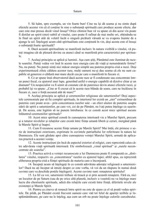 Saturn

5. Să luăm, spre exemplu, un vin foarte bun! Cine nu îşi dă seama şi nu simte după
efectele acestui vin că el conţine în sine o substanţă spirituală care produce aceste efecte, dar
care este mai presus decât vinul însuşi? Orice chimist bun vă va spune că din acest vin poate
fi distilat un spirit (eter) subtil al vinului, care poate fi rafinat de mai multe ori, obţinându-se
în final un spirit atât de volatil încât o singură picătură vărsată se va evapora înainte de a
ajunge la sol. Înţelegeţi acum câtă spiritualitate este conţinută în vin, deşi acesta este el însuşi
o substanţă foarte spirituală?
6. Dacă această spiritualitate se manifestă inclusiv în natura vizibilă a vinului, vă puteţi imagina cât de plenară devine ea atunci când se manifestă prin caracteristici pur spirituale.
7. Acelaşi principiu se aplică şi luminii. Aşa cum ştiţi, Pământul este iluminat de razele soarelui. Puteţi vedea voi însă în aceste raze energia care dă viaţă şi nenumăratele forme?
Nu, nu puteţi. Nu puteţi simţi nici măcar energia simplă sau puterea propriu-zisă a razei. Deşi
experimentează zilnic căldura acestor raze, mulţi oameni nu-şi dau seama că ele nu sunt capabile să genereze o căldură mai mare decât cea pe care o manifestă în fiecare zi.
8. Ce ar spune însă observatorul dacă aceste raze ar fi condensate sau concentrate întrun punct focal, cu ajutorul unei lupe, generând astfel o energie capabilă să dizolve chiar şi un
diamant? Un nespecialist va fi uimit să constate cât de puternice devin atunci efectele razei, şi
probabil îşi va spune: „Cine ar fi crezut că în aceste raze blânde de soare, care ne încălzesc în
fiecare zi, zace o forţă ascunsă atât de mare?”
9. Acelaşi principiu se aplică şi ceremoniilor religioase ale saturnienilor! Deşi aspectele ceremoniale par să fie complet spirituale, în interiorul lor există un „eter” extraordinar de
puternic care poate avea - prin concentrarea razelor sale - un efect uluitor de puternic asupra
stării de spirit a saturnienilor, pe care voi, cei de pe Pământ, nu l-aţi putea înţelege cu uşurinţă. De aceea, este legitim să ne punem întrebarea: în ce constă acest miez spiritual ascuns
înlăuntrul ceremoniilor spirituale?
10. Acest miez spiritual constă în cunoaşterea interioară vie a Marelui Spirit, precum
şi a tuturor nivelelor şi relaţiilor care există între fiinţa umană liberă şi ceruri, mergând până
la Marele Spirit şi înapoi.
11. Cum îl recunosc aceste fiinţe umane pe Marele Spirit? Mai întâi, ele primesc o serie de instrucţiuni exterioare, exprimate în cuvintele patriarhului lor referitoare la natura lui
Dumnezeu. Ele sunt ghidate apoi către cunoaşterea voinţei Marelui Spirit, urmată de aplicarea practică a acestei voinţe.
12. Aceste instrucţiuni ţin încă de aspectul exterior al religiei, care reprezintă calea către adevărata viaţă spirituală interioară. Ele simbolizează „vinul spiritual” şi „razele neconcentrate ale soarelui”.
13. Practica activă a voinţei recunoscute a lui Dumnezeu poate fi comparată cu „distilarea” vinului, respectiv cu „concentrarea” razelor cu ajutorul lupei; altfel spus, ea reprezintă
eliberarea propriu-zisă a fiinţei spirituale de materia care o înconjoară.
14. Începeţi acum să înţelegeţi în ce constă adevărata adoraţie religioasă a saturnienilor? Dacă nu aţi început să intuiţi despre ce este vorba, vă voi da un răspuns în numai două
cuvinte care va deschide porţile înţelegerii. Aceste cuvinte sunt: renaşterea spiritului!
15. La fel ca voi, saturnienii trebuie să treacă şi ei prin această renaştere. Fără ea, nici
un locuitor de pe Saturn (sau de pe orice altă planetă, inclusiv a voastră) nu va înţelege mare
lucru din chestiunile spirituale, adică din relaţiile care există între fiinţă, diferitele nivele ale
existenţei şi Marele Spirit.
16. Pentru ca cineva să renască întru spirit nu este de ajuns ca el să poată vedea spiritele. De pildă, pe Pământ există frecvent oameni care văd tot felul de apariţii teribile şi înspăimântătoare, pe care nu le înţeleg, aşa cum un orb nu poate înţelege culorile curcubeului.
101

 