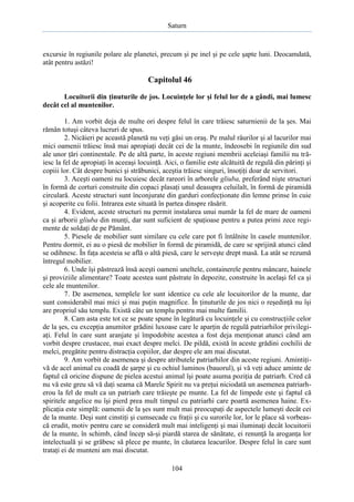 Saturn

excursie în regiunile polare ale planetei, precum şi pe inel şi pe cele şapte luni. Deocamdată,
atât pentru astăzi!

Capitolul 46
Locuitorii din ţinuturile de jos. Locuinţele lor şi felul lor de a gândi, mai lumesc
decât cel al muntenilor.
1. Am vorbit deja de multe ori despre felul în care trăiesc saturnienii de la şes. Mai
rămân totuşi câteva lucruri de spus.
2. Nicăieri pe această planetă nu veţi găsi un oraş. Pe malul râurilor şi al lacurilor mai
mici oamenii trăiesc însă mai apropiaţi decât cei de la munte, îndeosebi în regiunile din sud
ale unor ţări continentale. Pe de altă parte, în aceste regiuni membrii aceleiaşi familii nu trăiesc la fel de apropiaţi în aceeaşi locuinţă. Aici, o familie este alcătuită de regulă din părinţi şi
copiii lor. Cât despre bunici şi străbunici, aceştia trăiesc singuri, însoţiţi doar de servitori.
3. Aceşti oameni nu locuiesc decât rareori în arborele gliuba, preferând nişte structuri
în formă de corturi construite din copaci plasaţi unul deasupra celuilalt, în formă de piramidă
circulară. Aceste structuri sunt înconjurate din garduri confecţionate din lemne prinse în cuie
şi acoperite cu folii. Intrarea este situată în partea dinspre răsărit.
4. Evident, aceste structuri nu permit instalarea unui număr la fel de mare de oameni
ca şi arborii gliuba din munţi, dar sunt suficient de spaţioase pentru a putea primi zece regimente de soldaţi de pe Pământ.
5. Piesele de mobilier sunt similare cu cele care pot fi întâlnite în casele muntenilor.
Pentru dormit, ei au o piesă de mobilier în formă de piramidă, de care se sprijină atunci când
se odihnesc. În faţa acesteia se află o altă piesă, care le serveşte drept masă. La atât se rezumă
întregul mobilier.
6. Unde îşi păstrează însă aceşti oameni uneltele, containerele pentru mâncare, hainele
şi proviziile alimentare? Toate acestea sunt păstrate în depozite, construite în acelaşi fel ca şi
cele ale muntenilor.
7. De asemenea, templele lor sunt identice cu cele ale locuitorilor de la munte, dar
sunt considerabil mai mici şi mai puţin magnifice. În ţinuturile de jos nici o reşedinţă nu îşi
are propriul său templu. Există câte un templu pentru mai multe familii.
8. Cam asta este tot ce se poate spune în legătură cu locuinţele şi cu construcţiile celor
de la şes, cu excepţia anumitor grădini luxoase care le aparţin de regulă patriarhilor privilegiaţi. Felul în care sunt aranjate şi împodobite acestea a fost deja menţionat atunci când am
vorbit despre crustacee, mai exact despre melci. De pildă, există în aceste grădini cochilii de
melci, pregătite pentru distracţia copiilor, dar despre ele am mai discutat.
9. Am vorbit de asemenea şi despre atributele patriarhilor din aceste regiuni. Amintiţivă de acel animal cu coadă de şarpe şi cu ochiul luminos (bauorul), şi vă veţi aduce aminte de
faptul că oricine dispune de pielea acestui animal îşi poate asuma poziţia de patriarh. Cred că
nu vă este greu să vă daţi seama că Marele Spirit nu va preţui niciodată un asemenea patriarherou la fel de mult ca un patriarh care trăieşte pe munte. La fel de limpede este şi faptul că
spiritele angelice nu îşi pierd prea mult timpul cu patriarhi care poartă asemenea haine. Explicaţia este simplă: oamenii de la şes sunt mult mai preocupaţi de aspectele lumeşti decât cei
de la munte. Deşi sunt cinstiţi şi cumsecade cu fraţii şi cu surorile lor, lor le place să vorbească erudit, motiv pentru care se consideră mult mai inteligenţi şi mai iluminaţi decât locuitorii
de la munte, în schimb, când încep să-şi piardă starea de sănătate, ei renunţă la aroganţa lor
intelectuală şi se grăbesc să plece pe munte, în căutarea leacurilor. Despre felul în care sunt
trataţi ei de munteni am mai discutat.
104

 