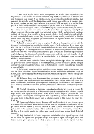 Saturn

5. Din cauza frigului intens, aceste autoaprinderi ale aerului reduc electricitatea, iar
frigul devine şi mai intens, proces care se repetă timp de 15 ani pământeşti, în perioada cea
mai friguroasă, care durează 8 ani pământeşti, nu mai există autoaprinderi ale aerului, căci
acesta devine complet solid. După această perioadă, lumina soarelui începe să topească treptat această masă de aer, care începe din nou să se auto-aprindă, lucru care generează noi explozii, în urma cărora disoluţia aerului îngheţat se apropie din ce în ce mai mult de pol.
6. Sunt aceste regiuni teribile locuite? Dintr-o perspectivă naturală, ele nu pot fi locuite de fiinţe vii. În schimb, sunt intens locuite din punct de vedere spiritual, căci zăpada şi
gheaţa reprezintă o închisoare ideală pentru spiritele agitate. Când frigul atinge cote maxime,
spiritele păcii din aceste regiuni devin foarte ocupate, căci pot în sfârşit să liniştească spiritele
focului, temperându-le astfel imensa forţă distructivă. În mod similar, atunci când pe Pământ
devine foarte frig, puteţi fi siguri că spiritele distructive din regiunea voastră sunt calmate şi
temperate de spiritele păcii.
7. Faptul că aceste spirite stau la originea focului şi a distrugerilor este dovedit de
frecventele autoaprinderi ale aerului din regiunile polare. Cu cât mai agitate devin aceste spirite, care vor să se distreze în această manieră teribilă, cu atât mai adânc sunt întemniţate ele
de spiritele păcii. Cu cât temperaturile scad mai mult, cu atât mai liniştiţi devin aceşti prieteni
ai focului, care, după câteva mii de ani de temniţă grea, sfârşesc prin a renunţa la pasiunea lor
explozivă pentru foc. Ei se manifestă sub forma unor nori încărcaţi cu electricitate, dar vântul
foarte rece condensează focul lor electric, transformându-l în grindină, care poate provoca la
rândul ei anumite pagube.
8. Cine sunt aceste spirite ale focului din regiunile polare de pe Saturn? Nu este vorba
de spirite ale unor oameni decedaţi, ci de spirite primare, din care este alcătuit practic întregul
corp ceresc, care urmează să evolueze până la stadiul de om, conform ordinii perfect calculate
a Marelui Spirit.
9. Se întâmplă uneori ca spiritul unei fiinţe umane decedate să fie redus la acest stadiu, din cauza naturii sale excesiv de răzbunătoare pe care a manifestat-o în timpul vieţii. Pe
Saturn, acest lucru se petrece foarte rar; în schimb, pe Pământ el poate fi întâlnit cât se poate
de frecvent.
10. Diferenţa dintre cele două categorii de spirite este următoarea: spiritele fiinţelor
umane decedate care sunt întemniţate în această manieră nu se vor mai întoarce niciodată la o
viaţă fizică naturală, în schimb, spiritele primare sunt obligate să se întrupeze, căci sunt nevoite să îmbrace această haină a naturii pentru a putea evolua către o viaţă liberă şi independentă.
11. Spiritele primare de pe Saturn au o natură extrem de distructivă. Aşa se explică de
ce mulţi profeţi din Antichitate de pe Pământ spuneau că această planetă îşi mănâncă propriii
copii. Pentru a-şi depăşi statutul primar, aceste spirite trebuie pregătite cu atenţie de către
spiritele păcii, pentru a putea intra treptat în sfera vieţii libere şi absolute. În caz contrar, nici
un soare şi nici o planetă din univers nu s-ar afla în siguranţă în faţa imensei lor puteri distructive.
12. Aşa se explică de ce planeta Saturn se află la o distanţă atât de mare de soare, pentru ca razele acestuia să nu poată avea o putere de încălzire asupra ei comparabilă cu cea de
pe Jupiter, Pământ, Venus, şi mai ales Mercur, ai cărui locuitori trăiesc numai în regiunile
polare şi tot sunt nevoiţi să suporte o căldură teribilă. În schimb, pe Saturn clima este moderată chiar şi în regiunile locuite, iar căldura este redusă inclusiv prin umbra lăsată de inelul
acestuia.
13. Deşi locuitorii de pe Saturn nu pătrund niciodată în aceste regiuni îngheţate, căci
se tem teribil de zăpadă şi de gheaţă (explicaţia este legată de faptul că la origini, ei au fost
tocmai aceste spirite primare ale focului), ei ştiu exact cum arată aceste regiuni, mai ales
107

 