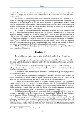 Saturn

muntenii iluminaţi. Ei nu sunt însă foarte interesaţi să vizualizeze aceste zone sau să asculte
vorbindu-se despre ele. În schimb, sunt foarte interesaţi de vizualizarea sau descrierea inelului lui Saturn.
14. Motivul vă va deveni evident atunci când vom descrie acest inel, în capitolul următor. În ceea ce priveşte regiunile polare, nu mai există nimic interesant care să merite să fie
menţionat, cu excepţia faptului că acei ani în care Pământul se apropie foarte mult de Saturn
sunt de regulă teribili şi catastrofali. Explicaţia este legată de frigul polar excesiv al acestei
planete, care afectează din punct de vedere metafizic o distanţă de câteva sute de milioane de
mile, la fel ca şi coada invizibilă a unei comete.
15. Apropo, în imensitatea sistemului solar există un număr imens de comete negative, care consumă în totalitate razele soarelui care cad asupra lor, fără să reflecte nici măcar un
atom din acestea. Cometele devin vizibile numai atunci când au atins starea de saturaţie şi
când încep să călătorească pe un traseu ordonat. Ele sunt oaspeţi frecvenţi ai planetelor, unde
pot fi de multe ori văzute cu cozile lor lungi, timp de multe secunde, sub forma stelelor căzătoare. Vom învăţa însă mai multe despre aceste comete negative atunci când vom examina
soarele28. Am menţionat acest subiect numai pentru a putea înţelege mai bine cât de departe
pot ajunge efectele negative ale frigului polar de pe Saturn în anumite momente.
16. Aici se încheie informaţiile referitoare la planeta Saturn, în capitolul următor ne
vom ocupa de inelul acesteia.

Capitolul 49
Inelul lui Saturn are un caracter planetar. Rotaţia axelor şi scopul acesteia.
1. În ceea ce priveşte forma, mărimea şi diviziunea inelului lui Saturn, am vorbit despre toate aceste lucruri chiar la începutul lucrării. Nu mai rămâne să vorbim decât despre utilitatea şi natura sa.
2. Inelul reprezintă un corp ceresc complet separat, compact şi solid. Suprafaţa sa depăşeşte de mai multe ori suprafaţa planetei Saturn. La fel, volumul său fizic este mult mai
mare decât cel al planetei.
3. Este inelul neted, sau are regiuni muntoase? Există apă pe el, şi este înconjurat inelul de aer atmosferic?
4. Inelul are toate componentele unei planete. Mai exact, are munţi de o înălţime extremă, lacuri întinse şi fluvii, şi este înconjurat pretutindeni de aer atmosferic. Totuşi, apa şi
aerul său sunt mult mai uşoare şi mai subtile decât cele de pe planeta propriu-zisă.
5. Inelul are de asemenea o rotaţie în jurul axei comune (planetare), dar viteza sa de
rotaţie este diferită de cea a planetei. O rotaţie a inelului (care de fapt este alcătuit din două
inele conectate prin mai multe sfere eliptice) echivalează cu aproape două rotaţii ale planetei.
Inelul median are o rotaţie chiar mai lentă. Cât despre inelul exterior, care este cel mai mare,
acesta are nevoie de aproape şapte zile saturniene pentru o singură rotaţie.
6. Vă întrebaţi probabil: de ce se rotesc aceste inele cu viteze diferite? De ce nu se rotesc ele cu aceeaşi viteză, şi de ce nu se rotesc cu viteza planetei? Trebuie să ţinem însă seama de diametrul diferit al fiecărui inel, care explică viteza sa diferită de a celorlalte.
7. Spre exemplu, dacă inelul interior, care are un diametru mult mai mare decât cel al
planetei, s-ar roti cu aceeaşi viteză ca şi aceasta, forţa centrifugă l-ar putea spulbera. Dacă cel
de-al doilea inel s-ar roti cu aceeaşi viteză ca şi primul inel, sau chiar cu viteza planetei, el ar
împărtăşi aceeaşi soartă, forţa fiind mult mai mare de această dată. Mişcarea de rotaţie este
28

Vezi lucrarea lui Jakob Lorber: „Soarele spiritual”.

108

 