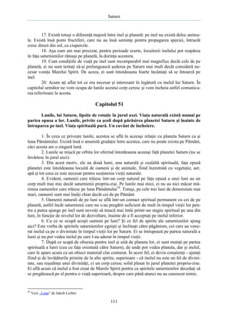 Saturn

17. Există totuşi o diferenţă majoră între inel şi planetă: pe inel nu există deloc animale. Există însă pomi fructiferi, care nu au însă seminţe pentru propagarea speciei, întrucât
cresc direct din sol, ca ciupercile.
18. Aşa cum am mai precizat, pentru perioade scurte, locuitorii inelului pot reapărea
în faţa saturnienilor rămaşi pe planetă, la dorinţa acestora.
19. Cum condiţiile de viaţă pe inel sunt incomparabil mai magnifice decât cele de pe
planetă, ei nu sunt tentaţi să-şi prelungească şederea pe Saturn mai mult decât consideră necesar voinţa Marelui Spirit. De aceea, ei sunt întotdeauna foarte încântaţi să se întoarcă pe
inel.
20. Acum aţi aflat tot ce era necesar şi interesant în legătură cu inelul lui Saturn. În
capitolul următor ne vom ocupa de lunile acestui corp ceresc şi vom încheia astfel comunicarea referitoare la acesta.

Capitolul 51
Lunile, lui Saturn, lipsite de rotaţie în jurul axei. Viaţa naturală există numai pe
partea opusa a lor. Lunile, privite ca şcoli după părăsirea planetei Saturn şi înainte de
întruparea pe inel. Viaţa spirituală pură. Un cuvânt de încheiere.
1. În ceea ce priveşte lunile, acestea se află în aceeaşi relaţie cu planeta Saturn ca şi
luna Pământului. Există însă o anumită gradaţie între acestea, care nu poate exista pe Pământ,
căci acesta are o singură lună.
2. Lunile se mişcă pe orbita lor oferind întotdeauna aceeaşi faţă planetei Saturn (nu se
învârtesc în jurul axei).
3. Din acest motiv, ele au două lumi, una naturală şi cealaltă spirituală, faţa opusă
planetei este întotdeauna locuită de oameni şi de animale, fiind înzestrată cu vegetaţie, aer,
apă şi tot ceea ce este necesar pentru susţinerea vieţii naturale.
4. Evident, oamenii care trăiesc într-un corp natural pe faţa opusă a unei luni au un
corp mult mai mic decât saturnienii propriu-zişi. Pe lunile mai mici, ei nu au nici măcar mărimea oamenilor care trăiesc pe luna Pământului29. Totuşi, pe cele trei luni de dimensiuni mai
mari, oamenii sunt mai înalţi chiar decât cei de pe Pământ.
5. Oamenii naturali de pe luni se află într-un contact spiritual permanent cu cei de pe
planetă, astfel încât saturnienii care nu s-au pregătit suficient de mult în timpul vieţii lor pentru a putea ajunge pe inel sunt nevoiţi să treacă mai întâi printr-un stagiu spiritual pe una din
luni, în funcţie de nivelul lor de dezvoltare, înainte de a fi acceptaţi pe inelul inferior.
6. Cu ce se ocupă aceşti oameni pe luni? Şi ce fel de spirite ale saturnienilor ajung
aici? Este vorba de spiritele saturnienilor egoişti şi înclinaţi către păgânism, cei care au venerat inelul ca pe o divinitate în timpul vieţii lor pe Saturn. Ei se întrupează pe partea naturală a
lunii şi nu pot vedea inelul pe care l-au adorat în timpul vieţii.
7. După ce scapă de obsesia pentru inel şi uită de planeta lor, ei sunt mutaţi pe partea
spirituală a lunii (cea cu faţa orientată către Saturn), de unde pot vedea planeta, dar şi inelul,
care le apare acum ca un obiect material clar conturat. În acest fel, ei devin conştienţi - ajutaţi
fiind şi de învăţăturile primite de la alte spirite, superioare - că inelul nu este un fel de divinitate, sau reşedinţa unei divinităţi, ci un corp ceresc solid plasat în jurul planetei propriu-zise.
Ei află acum că inelul a fost creat de Marele Spirit pentru ca spiritele saturnienilor decedaţi să
se pregătească pe el pentru o viaţă superioară, despre care până atunci nu au cunoscut nimic.

29

Vezi „Luna” de Jakob Lorber

111

 
