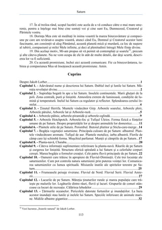 Saturn

17. În al treilea rând, scopul lucrării este acela de a vă conduce către o mai mare smerenie, pentru a înţelege mai bine cine sunteţi voi şi cine sunt Eu, Dumnezeul, Creatorul şi
Părintele vostru.
18. Dorinţa Mea este să meditaţi în inima voastră la marea binecuvântare şi compasiune pe care am revărsat-o asupra voastră, atunci când Eu, Domnul şi Creatorul acestor lumi
fascinante, am consimţit să aleg Pământul, această planetă mică şi murdară, ca loc de naştere
al iubirii, compasiunii şi milei Mele infinite, şi deci al plenitudinii întregii Mele fiinţe divine.
19. Din acelaşi motiv, Mi-am propus să vă permit să contemplaţi şi soarele32, precum
şi alte câteva planete. Nu ne vom ocupa de ele în atât de multe detalii, dar deşi scurtă, descrierea lor va fi suficientă.
20. Cu această promisiune, închei aici această comunicare. Fie ca binecuvântarea, iubirea şi compasiunea Mea să însoţească această promisiune. Amin.

Cuprins
Despre Jakob Lorber...................................................................................................................l
Capitolul 1. - Adevăratul nume şi descrierea lui Saturn. Dublul inel şi lunile lui Saturn. Măreţia revelaţiei divine......................................................................................................2
Capitolul 2. - Suprafaţa bogată în ape a lui Saturn. Insulele continentale. Marii gheţari de la
poli. Zona centrală, pură şi liniştită. Atmosfera extrem de luminoasă, condiţiile de lumină şi temperatură. Inelul lui Saturn ca regulator şi reflector. Splendoarea cerului înstelat...............................................................................................................................4
Capitolul 3. - Ţinutul Herrifa. Muntele vindecător Girp. Arborele soarelui, Arborele ploii,
Arborele părului, Arborele lat şi Arborele-rază.............................................................5
Capitolul 4. - Arborele-pălnie, arborele-piramidă şi arborele-oglindă.....................................9
Capitolul 5. - Arborele Hotchpotch. Arborele-foc şi Tufişul Uleios. Forma fizică a fiinţelor
umane de pe Saturn. Despre proprietăţile lor şi despre animalele lor domestice.........11
Capitolul 6. - Plantele utile de pe Saturn. Porumbul. Butoiul plutitor şi Sticla-care-merge...14
Capitolul 7. - Bogăţia vegetaţiei saturniene. Principala culoare de pe Saturn: albastrul. Plantele vindecătoare aromate. Tufişul de aur. Plantele metalice, iarba albastră. Florile de
câmp care îşi schimbă forma. Muşchiul parfumat. Munţii şi câmpiile de pe Saturn...17
Capitolul 8. - Planta-navă, Chaiaba.........................................................................................20
Capitolul 9. - Câteva informaţii suplimentare referitoare la planta-navă. Râurile de pe Saturn
şi curgerea lor liniştită. Structura sferică spiralată a lui Saturn şi a celorlalte corpuri
cereşti. Marea bogăţie a formelor creaţiei. Cele patru fluvii principale de pe Saturn..22
Capitolul 10. - Oamenii care trăiesc în apropiere de Fluviul-Dimineţii. Cele trei locuinţe ale
saturnienilor. Cum pot controla natura saturnienii prin puterea voinţei lor. Comunicarea saturnienilor cu lumea spirituală. Misiunile inutile ale spiritelor terestre pe Saturn...............................................................................................................................25
Capitolul 11. - Frumoasele peisaje riverane. Fluviul de Nord. Fluviul Serii. Fluviul Amiezii..................................................................................................................................27
Capitolul 12. - Lacurile de pe Saturn. Măreţia ţinuturilor rurale şi marea populaţie care trăieşte pe malurile lor. Legăturile dintre râuri, fluvii şi lacuri. Grupurile de conuri stâncoase ca locuri de recreaţie. Călărirea lebedelor..........................................................29
Capitolul 13. - Ţărmurile oceanelor. Pericolele datorate furtunilor şi inundaţiilor. La baza
acestor inundaţii stau lunile şi inelele lui Saturn. Speciile inferioare de animale marine. Midiile albastre gigantice.......................................................................................32
32

Vezi lucrarea „Soarele natural” de Jakob Lorber.

113

 