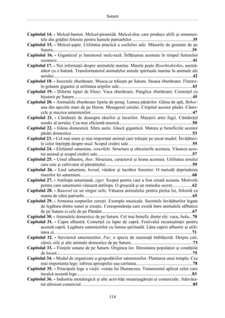 Saturn

Capitolul 14. - Melcul-baston. Melcul-piramidă. Melcul-disc care produce alifii şi ornamentele din grădini folosite pentru hainele patriarhilor......................................................35
Capitolul 15. - Melcul-şapte. Utilitatea practică a cochiliei sale. Măsurile de greutate de pe
Saturn...........................................................................................................................39
Capitolul 16. - Giganticul şi luminosul melc-rază. Înfăţişarea acestuia în timpul furtunilor
oceanice........................................................................................................................41
Capitolul 17. - Noi informaţii despre animalele marine. Marele peşte Bisorhiohiohio, asemănător cu o balenă. Transformatorul animalelor astrale spirituale marine în animale ale
aerului...........................................................................................................................42
Capitolul 18. - Insectele zburătoare. Musca ce trăieşte pe Saturn. Steaua zburătoare. Fluturele-grăunte gigantic şi utilitatea aripilor sale.................................................................43
Capitolul 19. - Diferite tipuri de lilieci. Vaca zburătoare. Panglica zburătoare. Comerţul cu
bijuterii pe Saturn.........................................................................................................45
Capitolul 20. - Animalele zburătoare lipsite de penaj. Lumea păsărilor. Găina de apă, Behor:
una din speciile mari de pe Heron. Mesagerul cerului. Ciripitul acestor păsări. Cântecele şi muzica saturnienilor..........................................................................................47
Capitolul 21. - Cântăreţii de deasupra râurilor şi lacurilor. Maeştrii artei fugii. Cântăreţul
nordic al aerului. Cea mai eficientă muzică.................................................................50
Capitolul 22. - Găina domestică. Sfera aurie. Gâscă gigantică. Matura şi beneficiile acestor
păsări domestice...........................................................................................................53
Capitolul 23. - Cel mai mare şi mai important animal care trăieşte pe uscat mudul. Învăţăturile celor înţelepţi despre mud. Scopul creării sale…………………………………….55
Capitolul 24. - Elefantul saturnian, sisterkihi. Structura şi obiceiurile acestuia. Vânarea acestui animal şi scopul creării sale....................................................................................57
Capitolul 25. - Ursul albastru, ihur. Structura, caracterul şi hrana acestuia. Utilitatea ursului
care este şi cultivator al pământului.............................................................................59
Capitolul 26. - Leul saturnian, horud, vânător şi lucrător forestier. O metodă deprinderea
tinerilor lei saturnieni...................................................................................................60
Capitolul 27. - Antilopa saturniană, zigst. Scopul pentru care a fost creată aceasta. Motivele
pentru care saturnienii vânează antilopa. O greşeală şi un remediu secret..................62
Capitolul 28. - Bauorul cu un singur ochi. Vânarea animalului pentru pielea lui, folosită ca
manta de către patriarhi................................................................................................65
Capitolul 29. - Armonia corpurilor cereşti. Exemple muzicale. Secretele învăţăturilor legate
de legătura dintre sunet şi creaţie. Corespondenţa care există între animalele sălbatice
de pe Saturn si cele de pe Pământ................................................................................67
Capitolul 30. - Animalele domestice de pe Saturn. Cel mai benefic dintre ele: vaca, buka...70
Capitolul 31. - Capra albastră. Comerţul cu lapte de capră. Festivalul recunoştinţei pentru
această capră. Legătura saturnienilor cu lumea spirituală. Lâna caprei albastre şi utilitatea ei..........................................................................................................................71
Capitolul 32. - Servitorul saturnienilor, Fur, o specie de maimuţă îmblânzită. Despre caii,
câinii, oile şi alte animale domestice de pe Saturn.......................................................73
Capitolul 33. - Fiinţele umane de pe Saturn. Originea lor. Densitatea populaţiei şi condiţiile
de locuit........................................................................................................................75
Capitolul 34. - Modul de organizare a gospodăriilor saturnienilor. Plantarea unui templu. Cea
mai importanta lege: iubirea aproapelui sau caritatea..................................................78
Capitolul 35. - Principala lege a vieţii: voinţa lui Dumnezeu. Tratamentul aplicat celor care
încalcă această lege......................................................................................................83
Capitolul 36. - Industria metalurgică şi alte activităţi meşteşugăreşti şi comerciale. Adevăratul altruism comercial...................................................................................................85
114

 
