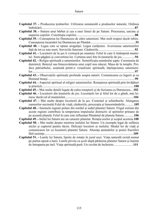 Saturn

Capitolul 37. - Producerea ţesăturilor. Utilizarea nenaturală a produselor naturale. Ordinea
îmbrăcării.....................................................................................................................87
Capitolul 38. - Statura unui bărbat şi cea a unei femei de pe Saturn. Procrearea, sarcina şi
naşterea copiilor. Constituţia copiilor..........................................................................88
Capitolul 39. - Cunoaşterea lui Dumnezeu de către saturnieni. Mai mult respect decât iubire.
Cunoaşterea încarnării lui Dumnezeu pe Pământ.........................................................91
Capitolul 40. - Legea care se opune aroganţei. Legea curăţeniei. Aversiunea saturnienilor
faţă de tot ce este mort. Serviciile funerare. Căsătoriile..............................................92
Capitolul 41. - Locuitorii de la şes îi vizitează pe munteni. Felul în care îi întâmpină muntenii. Semi-păgânii şi convertirea lor. Curtarea unei fete în ţinuturile de jos.................94
Capitolul 42. - Religia spirituală a saturnienilor. Semnificaţia numărului şapte. Ceremonia de
duminică. Botezul sau binecuvântarea unui copil nou născut. Masa de la templu. Predica patriarhului, susţinută printr-o vizualizare spirituală, înţelepciunea saturnienilor.................................................................................................................................97
Capitolul 43. - Observaţiile spirituale profunde asupra naturii. Comunicarea cu îngerii şi cu
Domnul însuşi..............................................................................................................99
Capitolul 44. - Aspectul spiritual al religiei saturnienilor. Renaşterea spirituală prin învăţături
şi practică....................................................................................................................100
Capitolul 45. - Mai multe detalii legate de calea renaşterii şi de fuziunea cu Dumnezeu....102
Capitolul 46. - Locuitorii din ţinuturile de jos. Locuinţele lor şi felul lor de a gândi, mai lumesc decât cel al muntenilor......................................................................................104
Capitolul 47. - Mai multe despre locuitorii de la şes. Comerţul şi schimburile. Alungarea
oamenilor necinstiţi Felul de viaţă, căsătoriile, procreaţia şi înmormântările............105
Capitolul 48. - Imensele regiuni polare din nordul şi sudul planetei Saturn. Frigul extrem din
aceste regiuni contribuie la temperarea impulsului distructiv al spiritelor primare de
pe această planetă. Felul în care este influenţat Pământul de planeta Saturn.............106
Capitolul 49. - Inelul lui Saturn are un caracter planetar. Rotaţia axelor şi scopul acesteia.108
Capitolul 50. - Mai multe despre menirea inelului lui Saturn. Un exemplu legat de suflarea
sticlei şi cuptorul pentru răcire. Delicaţii locuitori ai inelului. Modul lor de viaţă şi
comunicarea lor cu locuitorii planetei Saturn. Absenţa animalelor şi pomii fructiferi
fără seminţe....................................,.,.........................................................................109
Capitolul 51. - Lunile lui Saturn, lipsite de rotaţie în jurul axei. Viaţa naturală există numai
pe partea opusă a lunii. Lunile privite ca şcoli după părăsirea planetei Saturn şi înainte
de întruparea pe inel. Viaţa spirituală pură. Un cuvânt de încheiere.........................111

115

 