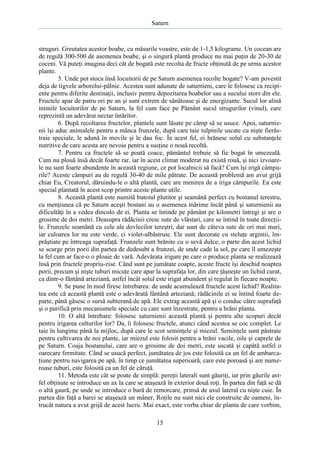 Saturn

struguri. Greutatea acestor boabe, cu măsurile voastre, este de 1-1,5 kilograme. Un cocean are
de regulă 300-500 de asemenea boabe, şi o singură plantă produce nu mai puţin de 20-30 de
coceni. Vă puteţi imagina deci cât de bogată este recolta de fructe obţinută de pe urma acestor
plante.
5. Unde pot stoca însă locuitorii de pe Saturn asemenea recolte bogate? V-am povestit
deja de tigvele arborelui-pâlnie. Acestea sunt adunate de saturnieni, care le folosesc ca recipiente pentru diferite destinaţii, inclusiv pentru depozitarea boabelor sau a sucului stors din ele.
Fructele apar de patru ori pe an şi sunt extrem de sănătoase şi de energizante. Sucul lor alină
inimile locuitorilor de pe Saturn, la fel cum face pe Pământ sucul strugurilor (vinul), care
reprezintă un adevărat nectar întăritor.
6. După recoltarea fructelor, plantele sunt lăsate pe câmp să se usuce. Apoi, saturnienii îşi aduc animalele pentru a mânca frunzele, după care taie tulpinile uscate cu nişte fierăstraie speciale, le adună în movile şi le dau foc. În acest fel, ei hrănesc solul cu substanţele
nutritive de care acesta are nevoie pentru a susţine o nouă recoltă.
7. Pentru ca fructele să se poată coace, pământul trebuie să fie bogat în umezeală.
Cum nu plouă însă decât foarte rar, iar în acest climat moderat nu există rouă, şi nici izvoarele nu sunt foarte abundente în această regiune, ce pot localnicii să facă? Cum îşi irigă câmpurile? Aceste câmpuri au de regulă 30-40 de mile pătrate. De această problemă am avut grijă
chiar Eu, Creatorul, dăruindu-le o altă plantă, care are menirea de a iriga câmpurile. Ea este
special plantată în acest scop printre aceste plante utile.
8. Această plantă este numită butoiul plutitor şi seamănă perfect cu bostanul terestru,
cu menţiunea că pe Saturn aceşti bostani au o asemenea mărime încât până şi saturnienii au
dificultăţi în a vedea dincolo de ei. Planta se întinde pe pământ pe kilometri întregi şi are o
grosime de doi metri. Deasupra rădăcinii cresc sute de vlăstari, care se întind în toate direcţiile. Frunzele seamănă cu cele ale dovlecilor tereştri, dar sunt de câteva sute de ori mai mari,
iar culoarea lor nu este verde, ci violet-albăstruie. Ele sunt decorate cu steluţe argintii, împrăştiate pe întreaga suprafaţă. Frunzele sunt hrănite cu o sevă dulce; o parte din acest lichid
se scurge prin porii din partea de dedesubt a frunzei, de unde cade la sol, pe care îl umezeşte
la fel cum ar face-o o ploaie de vară. Adevărata irigare pe care o produce planta se realizează
însă prin fructele propriu-zise. Când sunt pe jumătate coapte, aceste fructe îşi deschid noaptea
porii, precum şi nişte tuburi micuţe care apar la suprafaţa lor, din care ţâşneşte un lichid curat,
ca dintr-o fântână arteziană, astfel încât solul este irigat abundent şi regulat în fiecare noapte.
9. Se pune în mod firesc întrebarea: de unde acumulează fructele acest lichid? Realitatea este că această plantă este o adevărată fântână arteziană; rădăcinile ei se întind foarte departe, până găsesc o sursă subterană de apă. Ele extrag această apă şi o conduc către suprafaţă
şi o purifică prin mecanismele speciale cu care sunt înzestrate, pentru a hrăni planta.
10. O altă întrebare: folosesc saturnienii această plantă şi pentru alte scopuri decât
pentru irigarea culturilor lor? Da, îi folosesc fructele, atunci când acestea se coc complet. Le
taie în lungime până la mijloc, după care le scot seminţele şi miezul. Seminţele sunt păstrate
pentru cultivarea de noi plante, iar miezul este folosit pentru a hrăni vacile, oile şi caprele de
pe Saturn. Coaja bostanului, care are o grosime de doi metri, este uscată şi capătă astfel o
oarecare fermitate. Când se usucă perfect, jumătatea de jos este folosită ca un fel de ambarcaţiune pentru navigarea pe apă, în timp ce jumătatea superioară, care este poroasă şi are numeroase tuburi, este folosită ca un fel de căruţă.
11. Metoda este cât se poate de simplă: pereţii laterali sunt găuriţi, iar prin găurile astfel obţinute se introduce un ax la care se ataşează în exterior două roţi. În partea din faţă se dă
o altă gaură, pe unde se introduce o bară de remorcare, prinsă de axul lateral cu nişte cuie. În
partea din faţă a barei se ataşează un mâner, Roţile nu sunt nici ele construite de oameni, întrucât natura a avut grijă de acest lucru. Mai exact, este vorba chiar de planta de care vorbim,
15

 