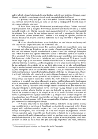 Saturn

a cărei tulpină este perfect rotundă. Ea este tăiată cu ajutorul unui ferăstrău, obţinându-se astfel două roţi ideale, cu un diametru de 6-8 metri, mergând până la 10-12 metri.
12. Şi astfel, căruţa este gata. Tot ce mai trebuie făcut este să legi un bou de mâner,
sau, pentru un transport mai rapid, un câine sau un elan, şi căruţa poate fi folosită, în ea pot
intra cu uşurinţă patru saturnieni.
13. Acest tip de căruţe sunt folosite numai pentru transportul uşor. Evident, saturnienii
au şi mijloace mai mari şi mai grele de locomoţie, pe care le construiesc din lemn şi le îmbină
cu multă migală cu tot felul de piese din metal, aşa cum faceţi şi voi. Acest metal seamănă
întrucâtva cu fierul vostru, dar este mai pur, durează mai mult şi nu rugineşte. Suprafaţa lui
pare întotdeauna şlefuită, precum aurul. Culoarea sa este aceeaşi ca a platinei, care este un
amestec de aur şi fier. Nici un chimist de pe Pământ nu ar reuşi vreodată să prepare un asemenea amestec.
14. Acum, că am învăţat despre aceste două plante, ne vom îndrepta atenţia asupra alteia, care este de-a dreptul amuzantă, dar şi extrem de utilă.
15. Pe Pământ, nimeni nu a auzit de o asemenea plantă, căci nu există aici nimic care
să semene nici măcar pe departe cu ea, cu excepţia „frunzei umblătoare6” din America de
Sud, care este însă mai degrabă un animal decât o plantă. Planta care trăieşte pe Saturn şi de
care vorbim aici chiar este o plantă umblătoare, căci ea se deplasează dintr-un loc în altul, la
fel ca un animal. Forţa de locomoţie rezidă în rădăcina sa, care seamănă cu picior uman, dar
fără degete sau călcâie. Planta are o rădăcină de bază cu o lungime de 20 de metri, îndoită
într-un unghi drept, şi un mare număr de rădăcini care se întind în toate direcţiile, care nişte
tentacule înzestrate cu ventuze. Acestea se agaţă de orice, la fel ca şi cârceii unei viţe de vie,
dar cu o diferenţă: ele nu rămân într-un loc decât atâta vreme cât pot găsi suficientă hrană.
După ce au absorbit toată umezeala din pământ, ele ies la suprafaţă şi avansează în alte direcţii, până când găsesc un alt loc cu suficientă umezeală. Acolo, ele se scufundă din nou în pământ şi se împletesc cu rădăcinile altor plante, trăgând astfel după ele întreaga plantă. Datorită activităţii rădăcinilor sale, plantele de acest tip călătoresc în decursul unui an mile întregi.
16. Dar cum arată această plantă? Ea are o tulpină cu o înălţime de 8-10 metri, cu ramuri şi crengi care încep să crească la o înălţime de 2 metri de la sol. O parte din aceste ramuri cresc în jos, până când ating solul, pentru a sprijini mai bine planta, astfel încât aceasta
să nu se rostogolească atunci când este trasă de rădăcini. De regulă, aceste ramuri nu au frunze. Frunzele, florile şi fructele nu cresc decât pe ramurile orientate în sus. Într-o anumită măsură, se poate spune că planta seamănă cu viţa voastră de vie, deşi frunzele ei sunt mult mai
mari şi au o culoare albastru deschis; pe partea de dedesubt, ele au nişte mici puncte roşii.
Fructele lor seamănă cu o specie, de struguri pe care voi o numiţi Gaisdutte, dar nu sunt albastre, ci galben-portocalii şi parţial translucide, ca şi strugurii verzi. Boabele strugurilor sunt
proporţional mai mari. O singură boabă produce un litru de suc, un ciorchine conţine 50-100
de boabe, iar o plantă produce 10-20 de asemenea ciorchini. Când sunt coapte, fructele au un
gust asemănător cu cel al strugurilor muscat.
17. Aceasta este poate cea mai ciudată plantă de pe Saturn! Ea are un mare avantaj,
care constă în faptul că nu trebuie să fie cultivată sau îngrijită. Ea se descurcă perfect de una
singură, astfel încât între saturnieni nu pot exista certuri pe motive de proprietate în ceea ce
priveşte această plantă, dacă se întâmplă ca ea să treacă singură pe proprietatea vecinului
(trebuie precizat că legile proprietăţii sunt foarte stricte pe Saturn). Ca să evite asemenea neplăceri, saturnienii le cultivă în centrul proprietăţii lor, sau în apropierea arborilor-ploii, unde
au suficientă umezeală, şi deci nu au nici un motiv să plece. Chiar dacă ar părăsi locul, dintrun motiv sau altul, ele nu ar putea intra prea curând pe proprietatea unui vecin, întrucât au
6

Phyiium, un gen de insecte ortoptere, care fac parte din familia Phasmidelor.

16

 