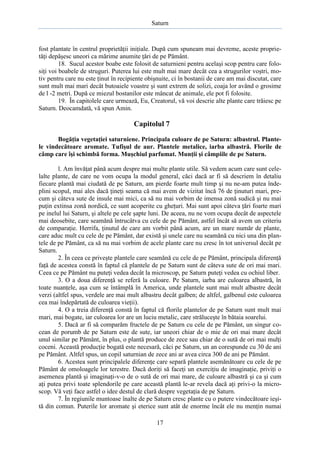 Saturn

fost plantate în centrul proprietăţii iniţiale. După cum spuneam mai devreme, aceste proprietăţi depăşesc uneori ca mărime anumite ţări de pe Pământ.
18. Sucul acestor boabe este folosit de saturnieni pentru acelaşi scop pentru care folosiţi voi boabele de struguri. Puterea lui este mult mai mare decât cea a strugurilor voştri, motiv pentru care nu este ţinut în recipiente obişnuite, ci în bostanii de care am mai discutat, care
sunt mult mai mari decât butoaiele voastre şi sunt extrem de solizi, coaja lor având o grosime
de l -2 metri. După ce miezul bostanilor este mâncat de animale, ele pot fi folosite.
19. În capitolele care urmează, Eu, Creatorul, vă voi descrie alte plante care trăiesc pe
Saturn. Deocamdată, vă spun Amin.

Capitolul 7
Bogăţia vegetaţiei saturniene. Principala culoare de pe Saturn: albastrul. Plantele vindecătoare aromate. Tufişul de aur. Plantele metalice, iarba albastră. Florile de
câmp care îşi schimbă forma. Muşchiul parfumat. Munţii şi câmpiile de pe Saturn.
l. Am învăţat până acum despre mai multe plante utile. Să vedem acum care sunt celelalte plante, de care ne vom ocupa la modul general, căci dacă ar fi să descriem în detaliu
fiecare plantă mai ciudată de pe Saturn, am pierde foarte mult timp şi nu ne-am putea îndeplini scopul, mai ales dacă ţineţi seama că mai avem de vizitat încă 76 de ţinuturi mari, precum şi câteva sute de insule mai mici, ca să nu mai vorbim de imensa zonă sudică şi nu mai
puţin extinsa zonă nordică, ce sunt acoperite cu gheţuri. Mai sunt apoi câteva ţări foarte mari
pe inelul lui Saturn, şi altele pe cele şapte luni. De aceea, nu ne vom ocupa decât de aspectele
mai deosebite, care seamănă întrucâtva cu cele de pe Pământ, astfel încât să avem un criteriu
de comparaţie. Herrifa, ţinutul de care am vorbit până acum, are un mare număr de plante,
care aduc mult cu cele de pe Pământ, dar există şi unele care nu seamănă cu nici una din plantele de pe Pământ, ca să nu mai vorbim de acele plante care nu cresc în tot universul decât pe
Saturn.
2. În ceea ce priveşte plantele care seamănă cu cele de pe Pământ, principala diferenţă
faţă de acestea constă în faptul că plantele de pe Saturn sunt de câteva sute de ori mai mari.
Ceea ce pe Pământ nu puteţi vedea decât la microscop, pe Saturn puteţi vedea cu ochiul liber.
3. O a doua diferenţă se referă la culoare. Pe Saturn, iarba are culoarea albastră, în
toate nuanţele, aşa cum se întâmplă în America, unde plantele sunt mai mult albastre decât
verzi (altfel spus, verdele are mai mult albastru decât galben; de altfel, galbenul este culoarea
cea mai îndepărtată de culoarea vieţii).
4. O a treia diferenţă constă în faptul că florile plantelor de pe Saturn sunt mult mai
mari, mai bogate, iar culoarea lor are un luciu metalic, care străluceşte în bătaia soarelui.
5. Dacă ar fi să comparăm fructele de pe Saturn cu cele de pe Pământ, un singur cocean de porumb de pe Saturn este de sute, iar uneori chiar de o mie de ori mai mare decât
unul similar pe Pământ, în plus, o plantă produce de zece sau chiar de o sută de ori mai mulţi
coceni. Această producţie bogată este necesară, căci pe Saturn, un an corespunde cu 30 de ani
pe Pământ. Altfel spus, un copil saturnian de zece ani ar avea circa 300 de ani pe Pământ.
6. Acestea sunt principalele diferenţe care separă plantele asemănătoare cu cele de pe
Pământ de omoloagele lor terestre. Dacă doriţi să faceţi un exerciţiu de imaginaţie, priviţi o
asemenea plantă şi imaginaţi-v-o de o sută de ori mai mare, de culoare albastră şi ca şi cum
aţi putea privi toate splendorile pe care această plantă le-ar revela dacă aţi privi-o la microscop. Vă veţi face astfel o idee destul de clară despre vegetaţia de pe Saturn.
7. În regiunile muntoase înalte de pe Saturn cresc plante cu o putere vindecătoare ieşită din comun. Puterile lor aromate şi eterice sunt atât de enorme încât ele nu menţin numai
17

 