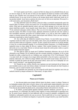 Saturn

22. Foarte aparte sunt briden, o specie de flori de câmp care îşi schimbă forma de zece
ori într-un singur an. Ori de câte ori luna cea mai departe de Saturn îşi încheie ciclul orbital,
timp în care celelalte luni şi-au parcurs de mai multe ori orbitele, planta de care vorbim îşi
schimbă forma. Ea nu mai revine la forma sa de început decât atunci când toate lunile îşi reiau poziţia iniţială. Acest lucru se petrece de circa zece ori într-un an saturnian. De aceea li sa dat acest nume, care înseamnă „florile lunii”.
23. Între diferitele specii de ierburi şi flori de câmp, se remarcă numeroasele specii de
muşchi alpin. Pe Saturn, acesta este numit tirbi. El invadează literalmente înălţimile lipsite de
arbori, fiind atât de splendid datorită culorii sale aurii încât aproape că nu te poţi uita la el
atunci când bate soarele. Acest muşchi creşte foarte dens, în varietăţi diferite, la aproximativ
75 de centimetri deasupra solului stâncos. Pare un covor de nisip auriu şi emană un parfum
ieşit din comun. De altfel, în aceşti munţi, alpiniştii saturnieni au parte de cele mai variate şi
mai incredibile miresme, provenite de la diferite plante, ca şi cum ar intra într-o pădure de
copaci cu lemnul aromat din Liban, atunci când aceştia sunt înfloriţi. Orice om care trăieşte o
asemenea experienţă se simte la porţile raiului.
24. Am vorbit deja de înălţimile munţilor de pe Saturn. Ar mai trebui spus un lucru:
vegetaţia există aici chiar şi pe cele mai înalte culmi, lucru care pe Pământ nu este posibil, din
cauza nivelului redus de oxigenare a aerului. În plus, munţii de pe Saturn nu au pereţi abrupţi,
ci cresc lin, ca nişte piramide regulate. Ei nu formează lanţuri muntoase, ci se înalţă deasupra
regiunilor joase ca nişte căpiţe de fân pe o pajişte. Către centrul ţinutului sau al insulei, ei
devin din ce în ce mai înalţi. Oricine se urcă pe aceşti munţi din centru poate vedea cu uşurinţă toţi ceilalţi munţi din regiune.
25. Din când în când, pe munţi pot fi întâlnite formaţiuni stâncoase, dar nu la fel de
zdrenţuite ca pe Pământ. Ele se înalţă pe unul din versanţii muntelui, juxtapuse, la fel ca nişte
bucăţele de zahăr, creând movile cu o înălţime care variază între 10 şi 33 de kilometri. Poate
vi se pare mult, dar vă asigur că un singur arbore-piramidă va face de ruşine o asemenea formaţiune stâncoasă, căci vârful lui atinge înălţimi mai mari decât aceşti munţi. Din aceste informaţii vă puteţi da seama cât de mari sunt aceşti arbori, lucru care ne-ar îndreptăţi să-i numim „munţi crescători”, mai degrabă decât plante.
26. Ţinutul de care vorbim, Herrifa, este regiunea cea mai muntoasă de pe Saturn, dar
este totodată şi ţara cu cele mai întinse câmpii, traversate în toate direcţiile de râuri liniştite şi
frumoase, care se varsă în marele ocean saturnian.
27. În capitolele care urmează, ne vom ocupa de acele tipuri de vegetaţie care cresc pe
malurile râurilor şi despre utilitatea lor. Până atunci, vă spun Amin!

Capitolul 8
Planta-navă Chaiaba
1. Am discutat până acum despre diferite tipuri de plante, copaci şi arbuşti. Înainte să
ne îndreptăm atenţia către râuri şi lacuri, doresc să ne oprim puţin asupra plantelor care cresc
pe malurile acestora (la fel cum pe Pământ există plante de apă, precum stuful, răchita, etc.).
Vom discuta deocamdată de planta-navă, cunoscută pe Saturn sub numele de chaiaba.
2. Pe Saturn, această plantă aparţine familiei plantelor târâtoare, precum viţa de vie
sau dovleacul, cu o diferenţă: din când în când, tulpina ei creşte neîntrerupt la suprafaţa solului. În aceste locuri, plantele îşi lasă rădăcinile albe să crească în pământ, extrăgând de aici
lichidele şi substanţele nutritive de care au nevoie. Devin astfel din ce în ce mai viguroase şi
capătă puterea de a se întinde mai departe, în special de-a lungul râurilor şi pe malul lacurilor.

20

 