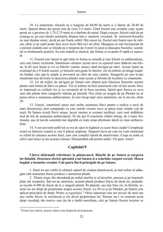 Saturn

10. La maturitate, fructele au o lungime de 60-80 de metri şi o lăţime de 30-40 de
metri. Spaţiul dintre doi pereţi este de circa 2-3 metri. Când fructul este complet copt, aceşti
pereţi au o grosime de 1,75-2,75 metri şi o duritate de metal. După coacere, fructul cade de pe
creanga sa, pe care rămân seminţele, dispuse într-o manieră circulară. În interiorul fructului
nu mai rămâne nimic, decât un aer foarte subtil. Din cauza lui, fructul este foarte uşor de ridicat; chiar şi un copil poate face acest lucru fără nici un efort, Marginea sa este înconjurată de
o pavăză ciudată care se întinde pe o lungime de 4 metri în jurul şi deasupra fructului; seamănă cu înotătoarele peştilor. Ea este radială şi elastică, dar fermă, şi nu poate fi ruptă cu uşurinţă.
11. Fructul este lansat la apă chiar în forma sa actuală şi este folosit ca ambarcaţiune,
care este foarte rezistentă. Saturnienii cârmesc aceste nave cu ajutorul unor rădăcini sau bârne, la fel cum faceţi şi voi cu bărcile voastre, atunci când navigaţi pe râuri. Aceste lopeţi au
avantajul de a fi foarte uşoare, şi întrucât sunt goale în interior, ele nu trebuie să atingă neapărat fundul, căci apa le umple şi provoacă un efect de sens contrar. Steagurile pe care le-am
menţionat mai devreme în descrierea plantei sunt cusute şi folosite de localnici ca ornamente.
12. Un alt mijloc de navigare pe Saturn este obţinut prin folosirea frunzelor acestei
plante sunt formă de bărci cu pânze. Tot ce trebuie să facă saturnienii este să taie aceste frunze împreună cu codiţele lor şi cu coroanele de la baza acestora, lipind apoi frunza cu seva
unei alte plante între steagurile ridicate pe laterală. Nici chiar un uragan de pe Pământ nu ar
putea strica o asemenea ambarcaţiune, în care încap lejer zece saturnieni, iar la nevoie, chiar
20.
13. Uneori, saturnienii unesc mai multe asemenea bărci pentru a realiza o navă de
mari dimensiuni, prin comparaţie cu care marile voastre nave ar părea nişte simple coji de
nucă. Pe Saturn există fluvii uriaşe, lacuri imense şi oceanul nesfârşit, care sunt străbătute
însă de mii de asemenea ambarcaţiuni. Pe ele pot fi construite clădiri întregi, de o mare frumuseţe, aşa că navele seamănă mai degrabă cu nişte oraşe plutitoare decât cu nişte ambarcaţiuni.
14. V-am povestit astfel tot ce era de spus în legătură cu acest fruct ciudat! Completaţi
restul cu fantezia voastră şi veţi fi plăcut surprinşi. Singurul lucru pe care nu l-am menţionat
se referă la culoarea acestui fruct, care este complet lipsită de atractivitate. Coaja sa arată ca
solzii unei ştiuci şi are aceeaşi culoare. Deocamdată atât pentru astăzi. Vă spun: Amin!

Capitolul 9
Câteva informaţii referitoare la planta-navă. Râurile de pe Saturn şi curgerea
lor liniştită. Structura sferică spiralată a lui Saturn şi a celorlalte corpuri cereşti. Marea
bogăţie a formelor creaţiei. Cele patru fluvii principale de pe Saturn.
1. Dacă tot am vorbit în ultimul capitol de ciudata plantă-navă, ar mai trebui să adăugăm câte asemenea fructe produce o asemenea plantă.
2. Planta creşte din abundenţă pe malul râurilor şi al lacurilor, precum şi pe imensele
plaje ale oceanelor. Într-un an saturnian, această plantă produce fructe de două ori, putânduse recolta 4-500 de fructe de la o singură plantă. Pe planetă, sau mai bine zis, în Herrifa, nimeni nu are drept de proprietate asupra acestor fructe. La fel ca şi pe Pământ, pe Saturn este
aplicat principiul de drept: Primo occupantijas7! Orice saturnian care are nevoie de unul sau
mai multe fructe, le recoltează şi ele devin proprietatea lui. Nimeni nu-i va contesta acest
drept vreodată, din motive care ţin de o înaltă moralitate, căci pe Saturn fiecare locuitor se
7

Primul care intră în. posesie obţine toate drepturile de proprietate.

22

 