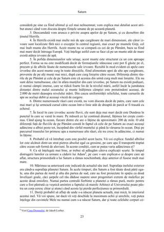 Saturn

consideră pe sine ca fiind ultimul şi cel mai neînsemnat; vom explica mai detaliat acest atribut atunci când vom discuta despre fiinţele umane de pe această planetă.
3. Deocamdată vom arunca o privire asupra apelor de pe Saturn, şi cu deosebire din
ţinutul Herrifa.
4. În Herrifa există mai multe mii de ape curgătoare de mari dimensiuni, ale căror izvoare sunt localizate fără nici o excepţie în centrul regiunii, mai exact pe muntele Girp, cel
mai înalt munte din Herrifa. Acest munte nu se compară cu cei de pe Pământ, baza sa fiind
mai mare decât întreaga Europă. Veţi înţelege astfel cum se face că pe un munte atât de mare
există atâtea izvoare de apă.
5. În pofida dimensiunilor sale uriaşe, acest munte este structurat ca un con aproape
perfect. Forma sa nu este modificată decât de formaţiunile stâncoase care pot fi găsite pe el,
precum şi de albiile lăsate de numeroasele sale izvoare. Rezultă în mod evident că apele care
izvorăsc din acest munte curg în toate direcţiile, fiind alimentate apoi de alte ape curgătoare,
provenite de pe alţi munţi mai mici, după care curg liniştite către ocean. Diferenţa dintre râurile de pe Pământ şi cele de pe Saturn este că acestea din urmă curg mult mai liniştite. Ele nu
sunt deloc tumultuoase, căci în afara munţilor din care izvorăsc, pe Saturn nu există podişuri,
ci numai câmpii imense, care se ridică foarte lin de la nivelul mării, astfel încât la jumătatea
distanţei dintre malul oceanului şi munte înălţimea câmpiei este pretutindeni aceeaşi, de
2.000 de metri deasupra nivelului mării. Din cauza uniformităţii reliefului, toate cursurile de
ape au acelaşi debit şi aceeaşi viteză de curgere.
6. Dintre numeroasele râuri care există, nu vom discuta decât de patru, care sunt cele
mai mari şi îşi urmează cursul către ocean într-o linie atât de dreaptă de parcă ar fi trasată cu
echerul.
7. În locul în care izvorăsc aceste fluvii, ele sunt deja mai mari decât este Dunărea în
punctul în care se varsă în mare. Pe măsură ce îşi continuă drumul, lăţimea lor creşte continuu. Când ajung la ocean, fiecare dintre ele are o lăţime de aproximativ 200 de mile. O altă
diferenţă faţă de fluviile de pe Pământ constă în faptul că cele de pe Saturn au exact aceeaşi
adâncime a albiei peste tot, începând din vârful muntelui şi până la vărsarea în ocean. Deşi pe
parcursul traseului lor primesc apa a numeroase alte râuri, ele nu cresc în adâncime, ci numai
în lăţime.
8. Probabil că vă întrebaţi cum este posibil acest lucru. Vă voi explica: fundul albiilor
lor este alcătuit dintr-un strat pietros absolut egal ca grosime, pe care apa îl transportă treptat
către ocean sub formă de aluviuni. În aceste condiţii, cum ar putea varia adâncimea ei?
9. Ca să înţelegeţi mai bine, ar trebui să adăugăm câteva explicaţii scurte. În timpul
distrugerii lumilor ca urmare a căderii lui Adam8, pe care v-am explicat-o şi despre care aţi
aflat, structura primordială a lui Saturn a rămas neschimbată, deşi anterior el fusese mult mai
mare.
10. Mărimea sa anterioară este indicată de actualul său inel. Suprafaţa inelului exterior
era cândva suprafaţa planetei Saturn. În acele timpuri, din Saturn a fost tăiate două părţi egale, una din partea de nord şi alta din partea de sud, care au fost proiectate în spaţiu ca două
învelişuri goale, căci şarpele cel rău dăduse naştere unor progenituri extrem de malefice pe
aceste două emisfere. Numai partea centrală fierbinte a planetei a rămas pură, motiv pentru
care a fost păstrată ca veşnică amintire a faptului că marele Arhitect al Universului poate păstra un corp ceresc chiar şi atunci când acesta îşi pierde perfecţiunea sa primordială.
11. Doriţi probabil să aflaţi de unde s-a născut planeta actuală, mai mică, în interiorul
acestui inel. Vă voi spune, iar dacă vă veţi deschide la maximum ochii şi urechile, veţi putea
înţelege din cuvintele Mele nu numai cum s-a născut Saturn, dar şi toate celelalte corpuri ce8

Vezi Casa Domnului, de Jakob Lorber.

23

 
