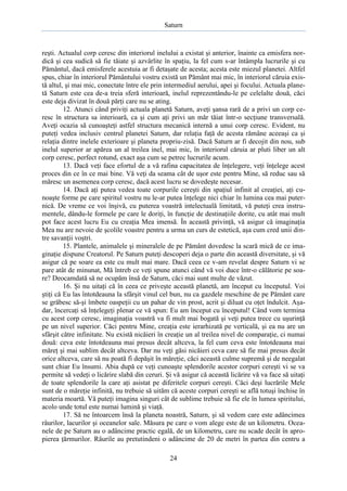 Saturn

reşti. Actualul corp ceresc din interiorul inelului a existat şi anterior, înainte ca emisfera nordică şi cea sudică să fie tăiate şi azvârlite în spaţiu, la fel cum s-ar întâmpla lucrurile şi cu
Pământul, dacă emisferele acestuia ar fi detaşate de acesta; acesta este miezul planetei. Altfel
spus, chiar în interiorul Pământului vostru există un Pământ mai mic, în interiorul căruia există altul, şi mai mic, conectate între ele prin intermediul aerului, apei şi focului. Actuala planetă Saturn este cea de-a treia sferă interioară, inelul reprezentându-le pe celelalte două, căci
este deja divizat în două părţi care nu se ating.
12. Atunci când priviţi actuala planetă Saturn, aveţi şansa rară de a privi un corp ceresc în structura sa interioară, ca şi cum aţi privi un măr tăiat într-o secţiune transversală.
Aveţi ocazia să cunoaşteţi astfel structura mecanică internă a unui corp ceresc. Evident, nu
puteţi vedea inclusiv centrul planetei Saturn, dar relaţia faţă de acesta rămâne aceeaşi ca şi
relaţia dintre inelele exterioare şi planeta propriu-zisă. Dacă Saturn ar fi decojit din nou, sub
inelul superior ar apărea un al treilea inel, mai mic, în interiorul căruia ar pluti liber un alt
corp ceresc, perfect rotund, exact aşa cum se petrec lucrurile acum.
13. Dacă veţi face efortul de a vă rafina capacitatea de înţelegere, veţi înţelege acest
proces din ce în ce mai bine. Vă veţi da seama cât de uşor este pentru Mine, să reduc sau să
măresc un asemenea corp ceresc, dacă acest lucru se dovedeşte necesar.
14. Dacă aţi putea vedea toate corpurile cereşti din spaţiul infinit al creaţiei, aţi cunoaşte forme pe care spiritul vostru nu le-ar putea înţelege nici chiar în lumina cea mai puternică. De vreme ce voi înşivă, cu puterea voastră intelectuală limitată, vă puteţi crea instrumentele, dându-le formele pe care le doriţi, în funcţie de destinaţiile dorite, cu atât mai mult
pot face acest lucru Eu cu creaţia Mea imensă. În această privinţă, vă asigur că imaginaţia
Mea nu are nevoie de şcolile voastre pentru a urma un curs de estetică, aşa cum cred unii dintre savanţii voştri.
15. Plantele, animalele şi mineralele de pe Pământ dovedesc la scară mică de ce imaginaţie dispune Creatorul. Pe Saturn puteţi descoperi deja o parte din această diversitate, şi vă
asigur că pe soare ea este cu mult mai mare. Dacă ceea ce v-am revelat despre Saturn vi se
pare atât de minunat, Mă întreb ce veţi spune atunci când vă voi duce într-o călătorie pe soare? Deocamdată să ne ocupăm însă de Saturn, căci mai sunt multe de văzut.
16. Şi nu uitaţi că în ceea ce priveşte această planetă, am început cu începutul. Voi
ştiţi că Eu las întotdeauna la sfârşit vinul cel bun, nu ca gazdele meschine de pe Pământ care
se grăbesc să-şi îmbete oaspeţii cu un pahar de vin prost, acrit şi diluat cu oţet îndulcit. Aşadar, încercaţi să înţelegeţi plenar ce vă spun: Eu am început cu începutul! Când vom termina
cu acest corp ceresc, imaginaţia voastră va fi mult mai bogată şi veţi putea trece cu uşurinţă
pe un nivel superior. Căci pentru Mine, creaţia este ierarhizată pe verticală, şi ea nu are un
sfârşit către infinitate. Nu există nicăieri în creaţie un al treilea nivel de comparaţie, ci numai
două: ceva este întotdeauna mai presus decât altceva, la fel cum ceva este întotdeauna mai
măreţ şi mai sublim decât altceva. Dar nu veţi găsi nicăieri ceva care să fie mai presus decât
orice altceva, care să nu poată fi depăşit în măreţie, căci această culme supremă şi de neegalat
sunt chiar Eu însumi. Abia după ce veţi cunoaşte splendorile acestor corpuri cereşti vi se va
permite să vedeţi o licărire slabă din ceruri. Şi vă asigur că această licărire vă va face să uitaţi
de toate splendorile la care aţi asistat pe diferitele corpuri cereşti. Căci deşi lucrările Mele
sunt de o măreţie infinită, nu trebuie să uităm că aceste corpuri cereşti se află totuşi închise în
materia moartă. Vă puteţi imagina singuri cât de sublime trebuie să fie ele în lumea spiritului,
acolo unde totul este numai lumină şi viaţă.
17. Să ne întoarcem însă la planeta noastră, Saturn, şi să vedem care este adâncimea
râurilor, lacurilor şi oceanelor sale. Măsura pe care o vom alege este de un kilometru. Oceanele de pe Saturn au o adâncime practic egală, de un kilometru, care nu scade decât în apropierea ţărmurilor. Râurile au pretutindeni o adâncime de 20 de metri în partea din centru a
24

 