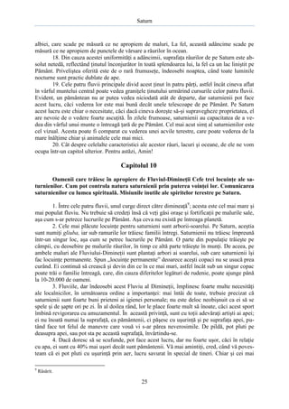 Saturn

albiei, care scade pe măsură ce ne apropiem de maluri, La fel, această adâncime scade pe
măsură ce ne apropiem de punctele de vărsare a râurilor în ocean.
18. Din cauza acestei uniformităţi a adâncimii, suprafaţa râurilor de pe Saturn este absolut netedă, reflectând ţinutul înconjurător în toată splendoarea lui, la fel ca un lac liniştit pe
Pământ. Priveliştea oferită este de o rară frumuseţe, îndeosebi noaptea, când toate luminile
nocturne sunt practic dublate de ape.
19. Cele patru fluvii principale divid acest ţinut în patru părţi, astfel încât cineva aflat
în vârful muntelui central poate vedea graniţele ţinutului urmărind cursurile celor patru fluvii.
Evident, un pământean nu ar putea vedea niciodată atât de departe, dar saturnienii pot face
acest lucru, căci vederea lor este mai bună decât unele telescoape de pe Pământ. Pe Saturn
acest lucru este chiar o necesitate, căci dacă cineva doreşte să-şi supravegheze proprietatea, el
are nevoie de o vedere foarte ascuţită. În zilele frumoase, saturnienii au capacitatea de a vedea din vârful unui munte o întreagă ţară de pe Pământ. Cel mai acut simţ al saturnienilor este
cel vizual. Acesta poate fi comparat cu vederea unei acvile terestre, care poate vederea de la
mare înălţime chiar şi animalele cele mai mici.
20. Cât despre celelalte caracteristici ale acestor râuri, lacuri şi oceane, de ele ne vom
ocupa într-un capitol ulterior. Pentru astăzi, Amin!

Capitolul 10
Oamenii care trăiesc în apropiere de Fluviul-Dimineţii Cefe trei locuinţe ale saturnienilor. Cum pot controla natura saturnienii prin puterea voinţei lor. Comunicarea
saturnienilor cu lumea spirituală. Misiunile inutile ale spiritelor terestre pe Saturn.
1. Între cele patru fluvii, unul curge direct către dimineaţă9; acesta este cel mai mare şi
mai populat fluviu. Nu trebuie să credeţi însă că veţi găsi oraşe şi fortificaţii pe malurile sale,
aşa cum s-ar petrece lucrurile pe Pământ. Aşa ceva nu există pe întreaga planetă.
2. Cele mai plăcute locuinţe pentru saturnieni sunt arborii-soarelui. Pe Saturn, aceştia
sunt numiţi gliuba, iar sub ramurile lor trăiesc familii întregi. Saturnienii nu trăiesc împreună
într-un singur loc, aşa cum se petrec lucrurile pe Pământ. O parte din populaţie trăieşte pe
câmpii, cu deosebire pe malurile râurilor, în timp ce altă parte trăieşte în munţi. De aceea, pe
ambele maluri ale Fluviului-Dimineţii sunt plantaţi arbori ai soarelui, sub care saturnienii îşi
fac locuinţe permanente. Spun „locuinţe permanente” deoarece aceşti copaci nu se usucă prea
curând. Ei continuă să crească şi devin din ce în ce mai mari, astfel încât sub un singur copac
poate trăi o familie întreagă, care, din cauza diferitelor legături de rudenie, poate ajunge până
la 10-20.000 de oameni.
3. Fluviile, dar îndeosebi acest Fluviu al Dimineţii, împlinesc foarte multe necesităţi
ale localnicilor, în următoarea ordine a importanţei: mai întâi de toate, trebuie precizat că
saturnienii sunt foarte buni prieteni ai igienei personale; nu este deloc neobişnuit ca ei să se
spele şi de şapte ori pe zi. În al doilea rând, lor le place foarte mult să înoate, căci acest sport
îmbină revigorarea cu amuzamentul. În această privinţă, sunt cu toţii adevăraţi artişti ai apei;
ei nu înoată numai la suprafaţă, ca pământenii, ci păşesc cu uşurinţă şi pe suprafaţa apei, putând face tot felul de manevre care vouă vi s-ar părea neverosimile. De pildă, pot pluti pe
deasupra apei, sau pot sta pe această suprafaţă, învârtindu-se.
4. Dacă doresc să se scufunde, pot face acest lucru, dar nu foarte uşor, căci în relaţie
cu apa, ei sunt cu 40% mai uşori decât sunt pământenii. Vă mai amintiţi, cred, când vă povesteam că ei pot pluti cu uşurinţă prin aer, lucru savurat în special de tineri. Chiar şi cei mai
9

Răsărit.

25

 