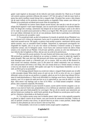 Saturn

ganţii voştri ingineri ar descoperi cât de ridicole sunt toate calculele lor. Dacă nu ar fi ţinută
sub control, puterea spiritelor eliberate din numai l .837 litri de apă ar fi atât de mare încât ar
putea face praf şi pulbere munţi întregi într-o singură clipă. Vă puteţi face acum o idee despre
cât de mare trebuie să fie protecţia cerească pentru ca stupidele fiinţe umane care trăiesc pe
Pământ să nu piară prin accidente provocate chiar de neştiinţa lor.
11. Saturnienii nu cunosc nimic despre aceste lucruri, dar sunt de o mie de ori mai înţelepţi decât inginerii voştri super-deştepţi, care au cucerit prin invenţiile lor oceanele Pământului. Pe lângă alte avantaje, saturnienii mai dispun de un mare privilegiu: acela ca de câteva
ori în viaţă să se poată asocia personal cu Mine şi cu îngerii Mei. Din aceste scurte conversaţii ei pot obţine informaţii de mii de ori mai preţioase decât dacă ar participa la conferinţele
excesiv de retorice ale savanţilor voştri.
12. În această privinţă, aş dori să menţionez în treacăt că spiritele de pe Pământul vostru vin deseori să îi viziteze pe saturnieni, lucru care li se permite oricând, dar mai ales atunci
când simt această nevoie. De regulă, se petrece însă acelaşi scenariu: saturnienii râd de aceste
spirite terestre, care se consideră foarte învăţate. Saturnienii le reproşează convingerile inimaginabil de stupide, căci ei nu ştiu nici măcar că Domnul, Creatorul cerului şi al tuturor
corpurilor cereşti, este în întregime uman. Acest lucru este cunoscut numai de câteva fiinţe
umane şi de creştinii de pe Pământ. Cât priveşte spiritele, acestea au cele mai năstruşnice şi
mai ridicole idei în legătură cu Mine, idei pe care nu ezită să le portretizeze.
13. Într-unul din aceste portrete, Eu sunt ilustrat sub forma unui ierarh, în timp ce alţii
Mă pictează pe jumătate gol, plutind pe un norişor şi ţinând o cruce în mână (de regulă în
mâna dreaptă). Mai sunt unii care Mă pictează sub forma unui porumbel în zbor10, care pluteşte deasupra unui ierarh şi a Hristului gol, cel cu crucea. Alţii nu ezită să Mă ilustreze în
toate aceste trei maniere simultan, ceea ce din punct de vedere matematic este un nonsens,
căci sunt prezentat sub forma a trei fiinţe, din care numai două au o formă umană, în timp ce
a treia nu este decât un animal. Iată aşadar cum apar Eu în majoritatea ilustrărilor: ca un ierarh, un Hrist gol şi un porumbel!
14. Pe întreaga planetă Saturn nu există nici măcar o singură fiinţă umană care să aibă
o altă concepţie despre Mine decât aceea că sunt un om, la fel ca orice alt om, cu o singură
diferenţă: aceea că sunt un om perfect şi complet, adică un om în al cărui trup trăieşte Divinitatea în toată plenitudinea ei. Dacă aveţi dificultăţi în a înţelege acest lucru, întoarceţi-vă către
materie, care vă va spune de unde provine ea şi ce reprezintă ea, aşa cum de altfel v-a şi spus
deja. Abia atunci veţi înţelege cum se face că în Mine - ca fiinţă umană completă - trăieşte
plenar, într-o manieră corporală, Divinitatea.
15. Când saturnienii au pus lucrurile la punct, aceste spirite terestre arogante s-au supărat şi s-au enervat foarte tare, propunându-şi să se răzbune pe saturnieni atacându-i, pentru
a le impune apoi prin forţă propriile lor convingeri. Dar pe cât de smeriţi sunt saturnienii, pe
atât de fermă este credinţa lor, astfel încât spiritele de pe Pământ nu rezistă prea mult în câmpul lor vibratoriu, întorcându-se de bunăvoie acasă.
16. Voi explica aceste scene mai în detaliu atunci când vom vizita regiunile acoperite
cu gheţuri şi zăpezi veşnice de pe Saturn, care sunt locuite de saturnienii decedaţi. Trebuie să
ştiţi că spiritele oricărui corp ceresc, în special dacă nu au atins o mare puritate, rămân după
moarte în sfera planetei pe care au locuit-o într-un trup fizic.
17. Deocamdată, vom reveni cu studiul nostru asupra apelor curgătoare.

Capitolul 11

10

Aluzie la Duhul Sfânt, ilustrat frecvent în aceasta manieră.

27

 